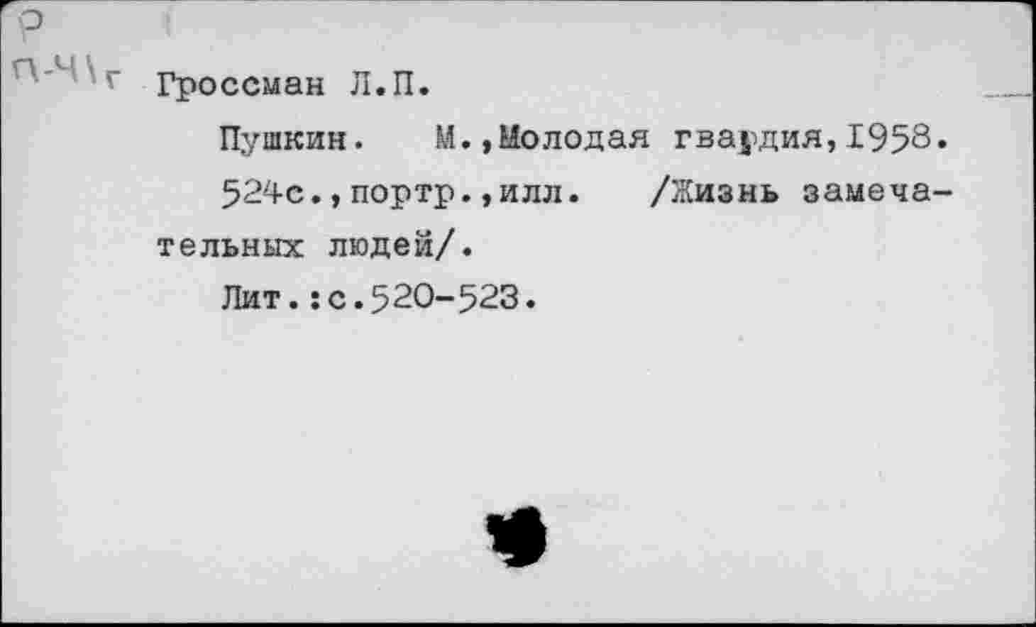 ﻿р П-Ч\г
Гроссман Л.П.
Пушкин. М.»Молодая гвардия,1958»
524с.,портр.,илл.	/Жизнь замеча-
тельных людей/.
Лит.:с.520-523.